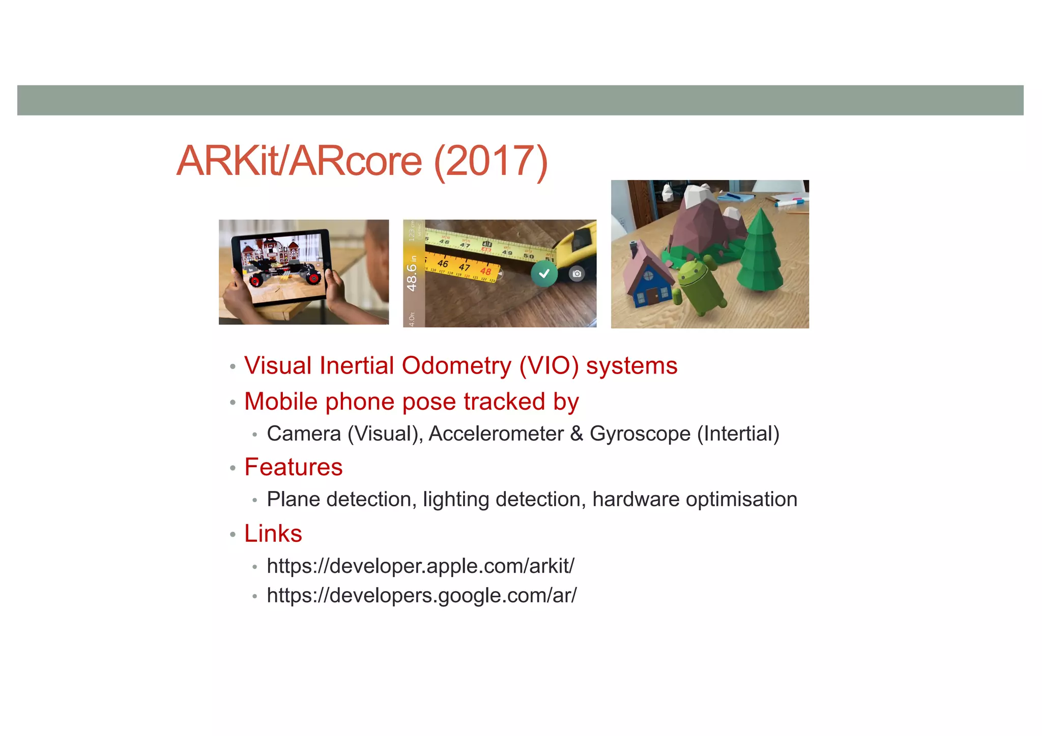 ARKit/ARcore (2017)
• Visual Inertial Odometry (VIO) systems
• Mobile phone pose tracked by
• Camera (Visual), Accelerometer & Gyroscope (Intertial)
• Features
• Plane detection, lighting detection, hardware optimisation
• Links
• https://developer.apple.com/arkit/
• https://developers.google.com/ar/
 