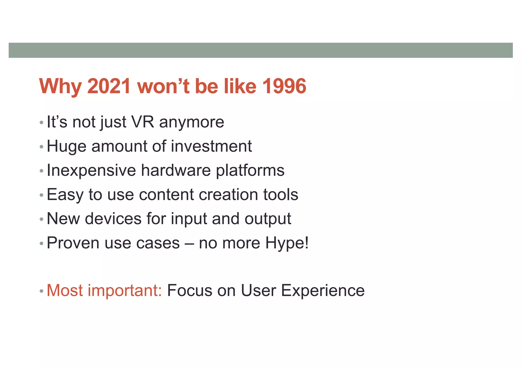 Why 2021 won’t be like 1996
• It’s not just VR anymore
• Huge amount of investment
• Inexpensive hardware platforms
• Easy to use content creation tools
• New devices for input and output
• Proven use cases – no more Hype!
• Most important: Focus on User Experience
 