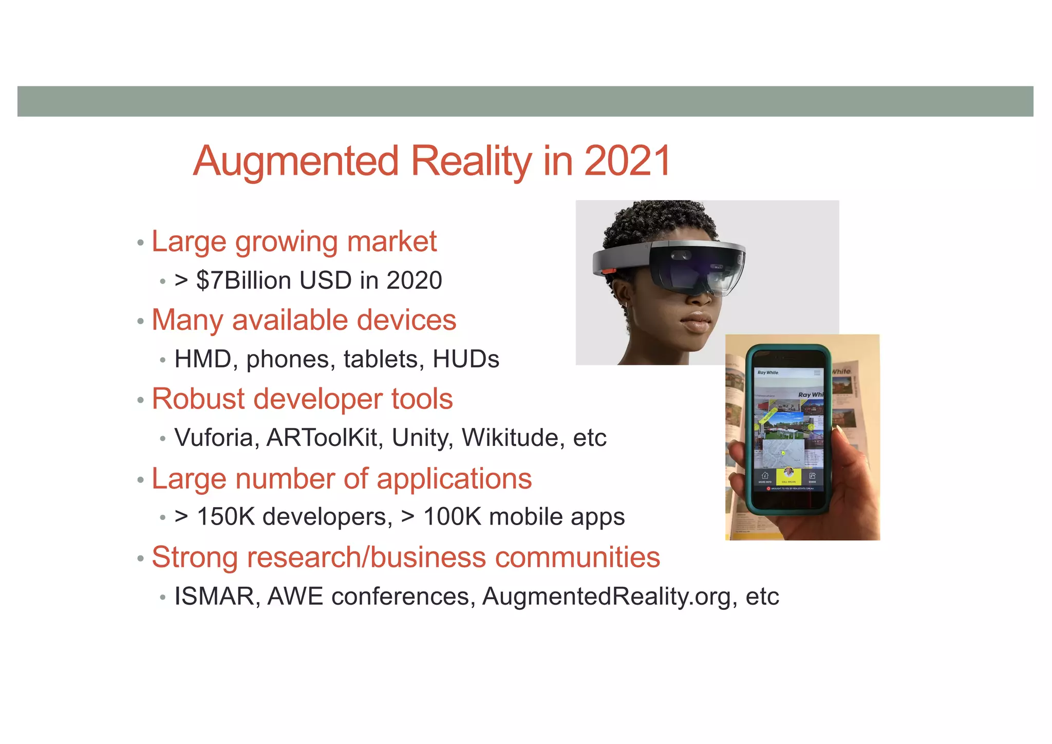 Augmented Reality in 2021
• Large growing market
• > $7Billion USD in 2020
• Many available devices
• HMD, phones, tablets, HUDs
• Robust developer tools
• Vuforia, ARToolKit, Unity, Wikitude, etc
• Large number of applications
• > 150K developers, > 100K mobile apps
• Strong research/business communities
• ISMAR, AWE conferences, AugmentedReality.org, etc
 