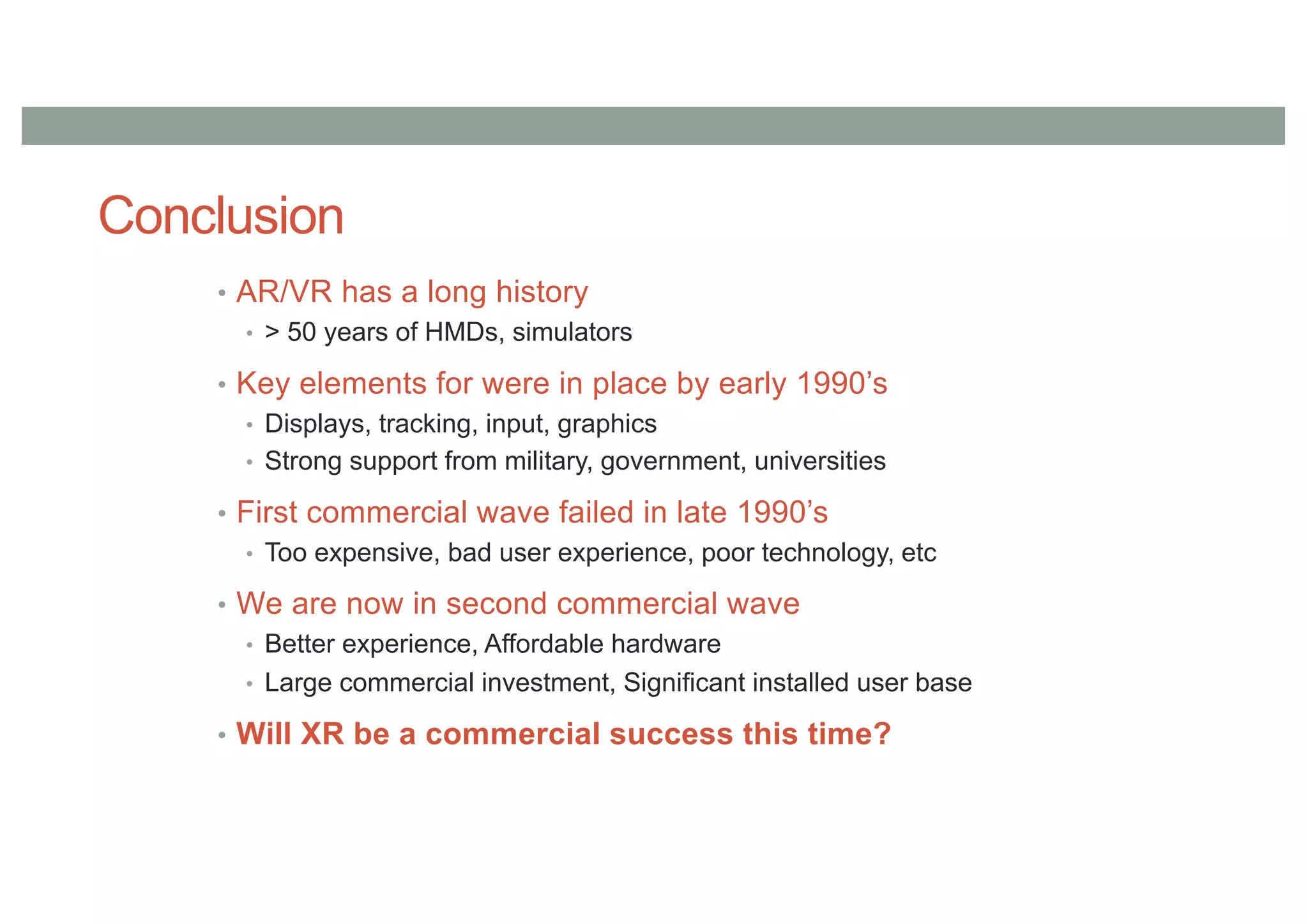 Conclusion
• AR/VR has a long history
• > 50 years of HMDs, simulators
• Key elements for were in place by early 1990’s
• Displays, tracking, input, graphics
• Strong support from military, government, universities
• First commercial wave failed in late 1990’s
• Too expensive, bad user experience, poor technology, etc
• We are now in second commercial wave
• Better experience, Affordable hardware
• Large commercial investment, Significant installed user base
• Will XR be a commercial success this time?
 