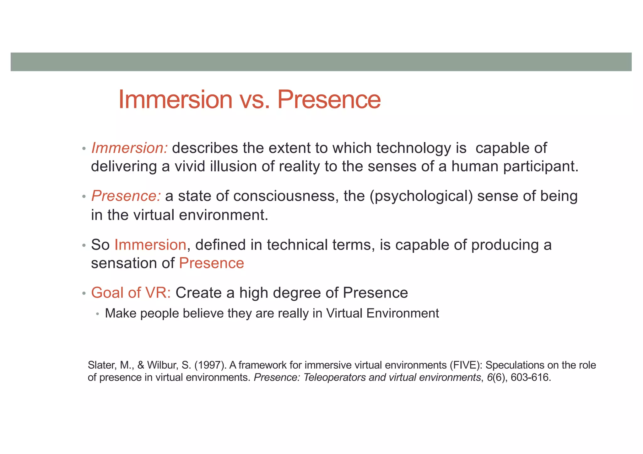 Immersion vs. Presence
• Immersion: describes the extent to which technology is capable of
delivering a vivid illusion of reality to the senses of a human participant.
• Presence: a state of consciousness, the (psychological) sense of being
in the virtual environment.
• So Immersion, defined in technical terms, is capable of producing a
sensation of Presence
• Goal of VR: Create a high degree of Presence
• Make people believe they are really in Virtual Environment
Slater, M., & Wilbur, S. (1997). A framework for immersive virtual environments (FIVE): Speculations on the role
of presence in virtual environments. Presence: Teleoperators and virtual environments, 6(6), 603-616.
 
