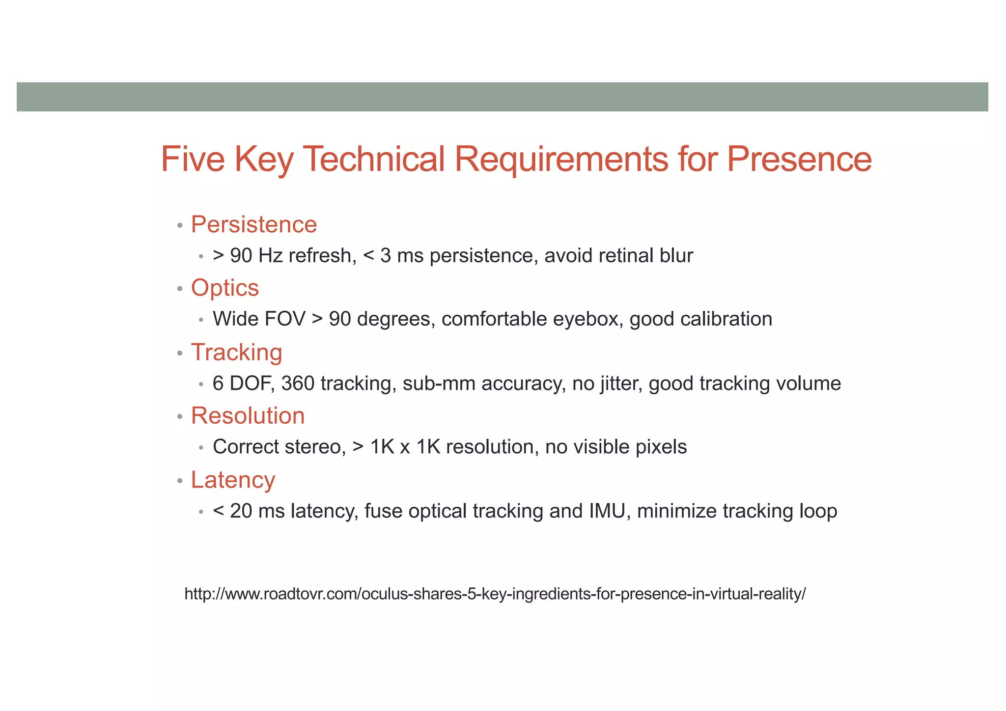 Five Key Technical Requirements for Presence
• Persistence
• > 90 Hz refresh, < 3 ms persistence, avoid retinal blur
• Optics
• Wide FOV > 90 degrees, comfortable eyebox, good calibration
• Tracking
• 6 DOF, 360 tracking, sub-mm accuracy, no jitter, good tracking volume
• Resolution
• Correct stereo, > 1K x 1K resolution, no visible pixels
• Latency
• < 20 ms latency, fuse optical tracking and IMU, minimize tracking loop
http://www.roadtovr.com/oculus-shares-5-key-ingredients-for-presence-in-virtual-reality/
 