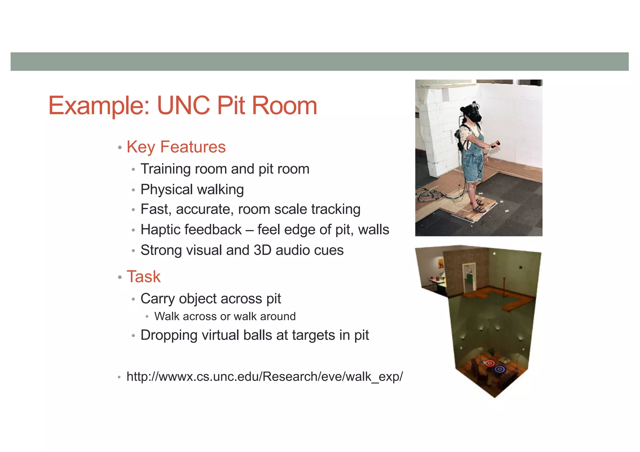 Example: UNC Pit Room
• Key Features
• Training room and pit room
• Physical walking
• Fast, accurate, room scale tracking
• Haptic feedback – feel edge of pit, walls
• Strong visual and 3D audio cues
• Task
• Carry object across pit
• Walk across or walk around
• Dropping virtual balls at targets in pit
• http://wwwx.cs.unc.edu/Research/eve/walk_exp/
 