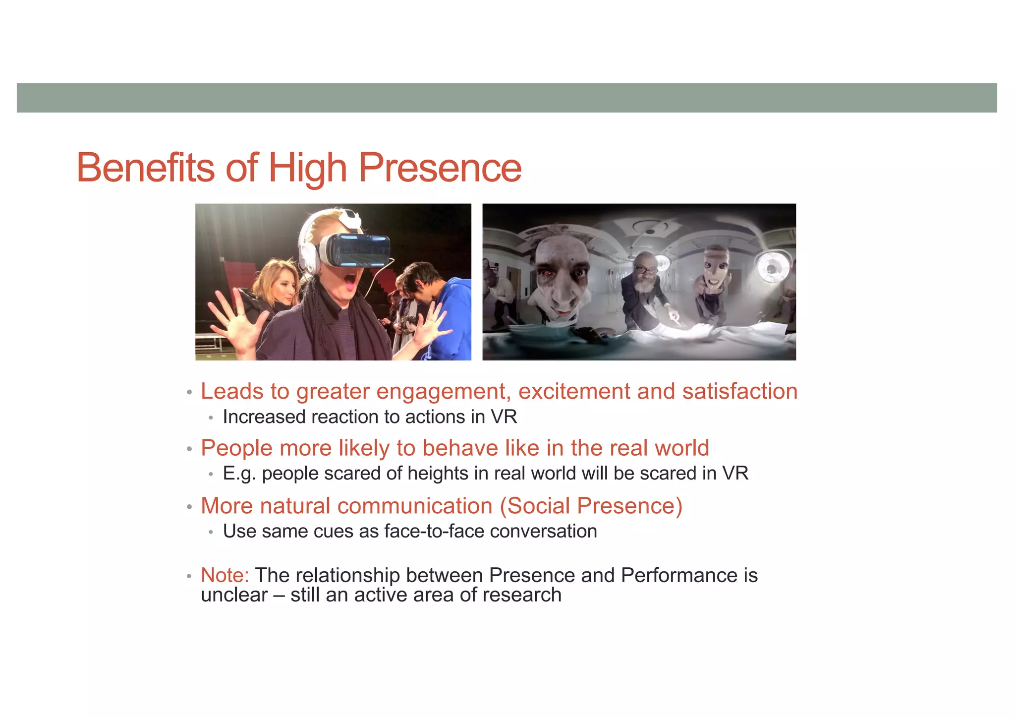 Benefits of High Presence
• Leads to greater engagement, excitement and satisfaction
• Increased reaction to actions in VR
• People more likely to behave like in the real world
• E.g. people scared of heights in real world will be scared in VR
• More natural communication (Social Presence)
• Use same cues as face-to-face conversation
• Note: The relationship between Presence and Performance is
unclear – still an active area of research
 