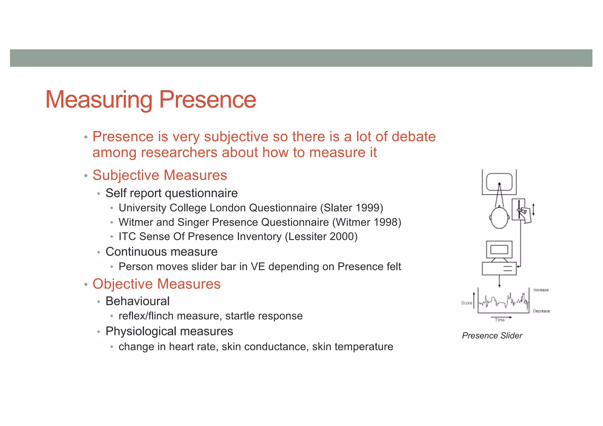 Measuring Presence
• Presence is very subjective so there is a lot of debate
among researchers about how to measure it
• Subjective Measures
• Self report questionnaire
• University College London Questionnaire (Slater 1999)
• Witmer and Singer Presence Questionnaire (Witmer 1998)
• ITC Sense Of Presence Inventory (Lessiter 2000)
• Continuous measure
• Person moves slider bar in VE depending on Presence felt
• Objective Measures
• Behavioural
• reflex/flinch measure, startle response
• Physiological measures
• change in heart rate, skin conductance, skin temperature
Presence Slider
 