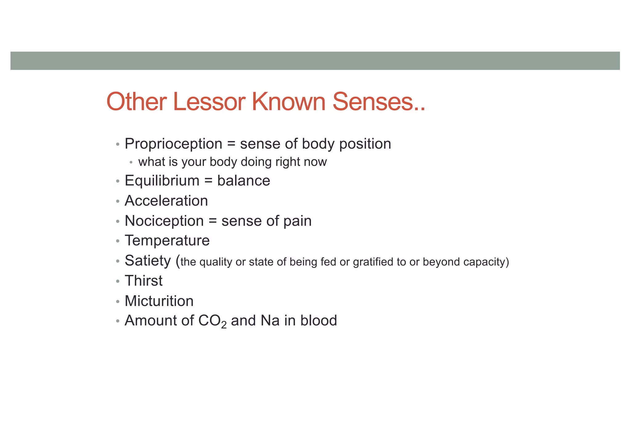 Other Lessor Known Senses..
• Proprioception = sense of body position
• what is your body doing right now
• Equilibrium = balance
• Acceleration
• Nociception = sense of pain
• Temperature
• Satiety (the quality or state of being fed or gratified to or beyond capacity)
• Thirst
• Micturition
• Amount of CO2 and Na in blood
 