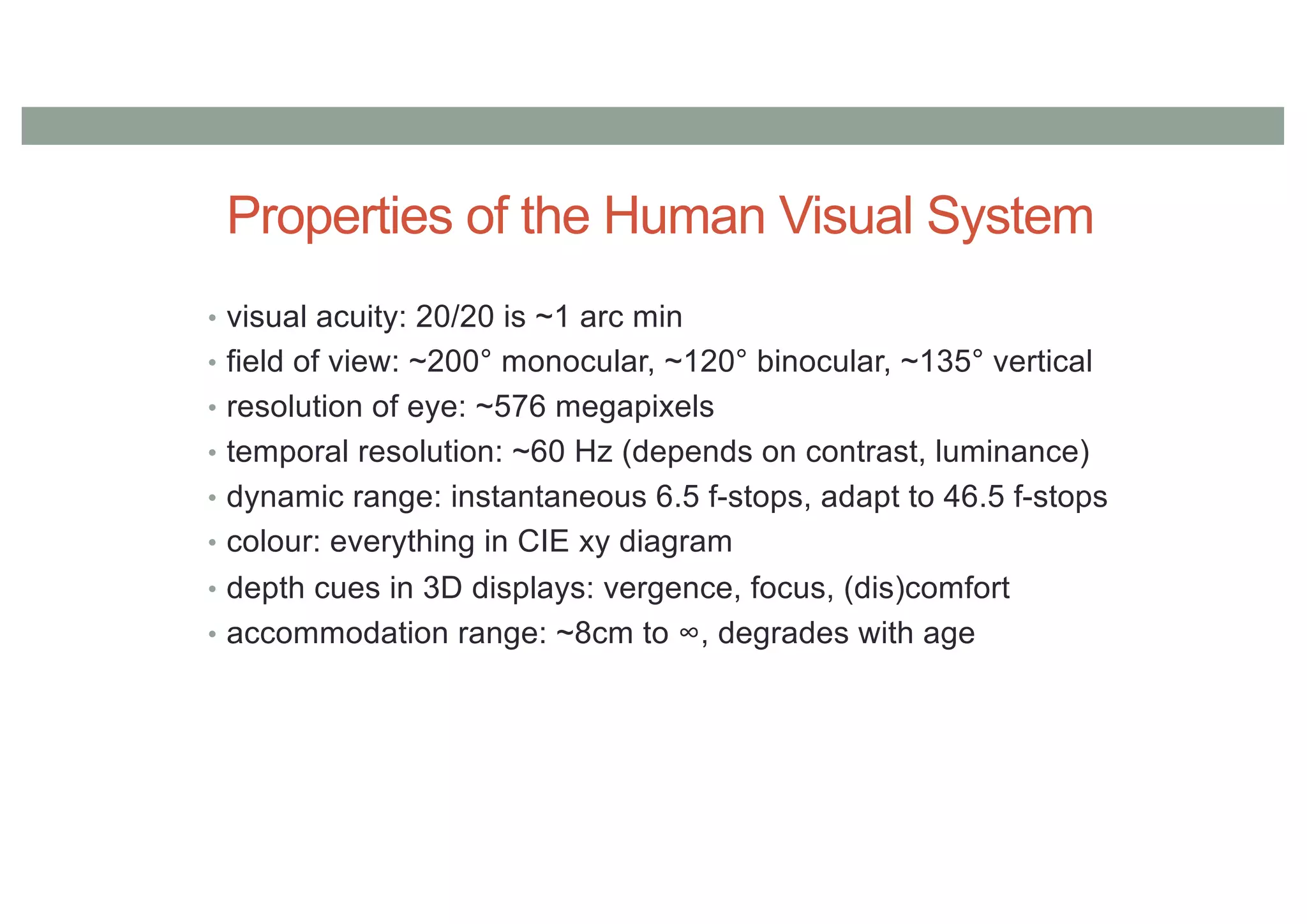 Properties of the Human Visual System
• visual acuity: 20/20 is ~1 arc min
• field of view: ~200° monocular, ~120° binocular, ~135° vertical
• resolution of eye: ~576 megapixels
• temporal resolution: ~60 Hz (depends on contrast, luminance)
• dynamic range: instantaneous 6.5 f-stops, adapt to 46.5 f-stops
• colour: everything in CIE xy diagram
• depth cues in 3D displays: vergence, focus, (dis)comfort
• accommodation range: ~8cm to ∞, degrades with age
 