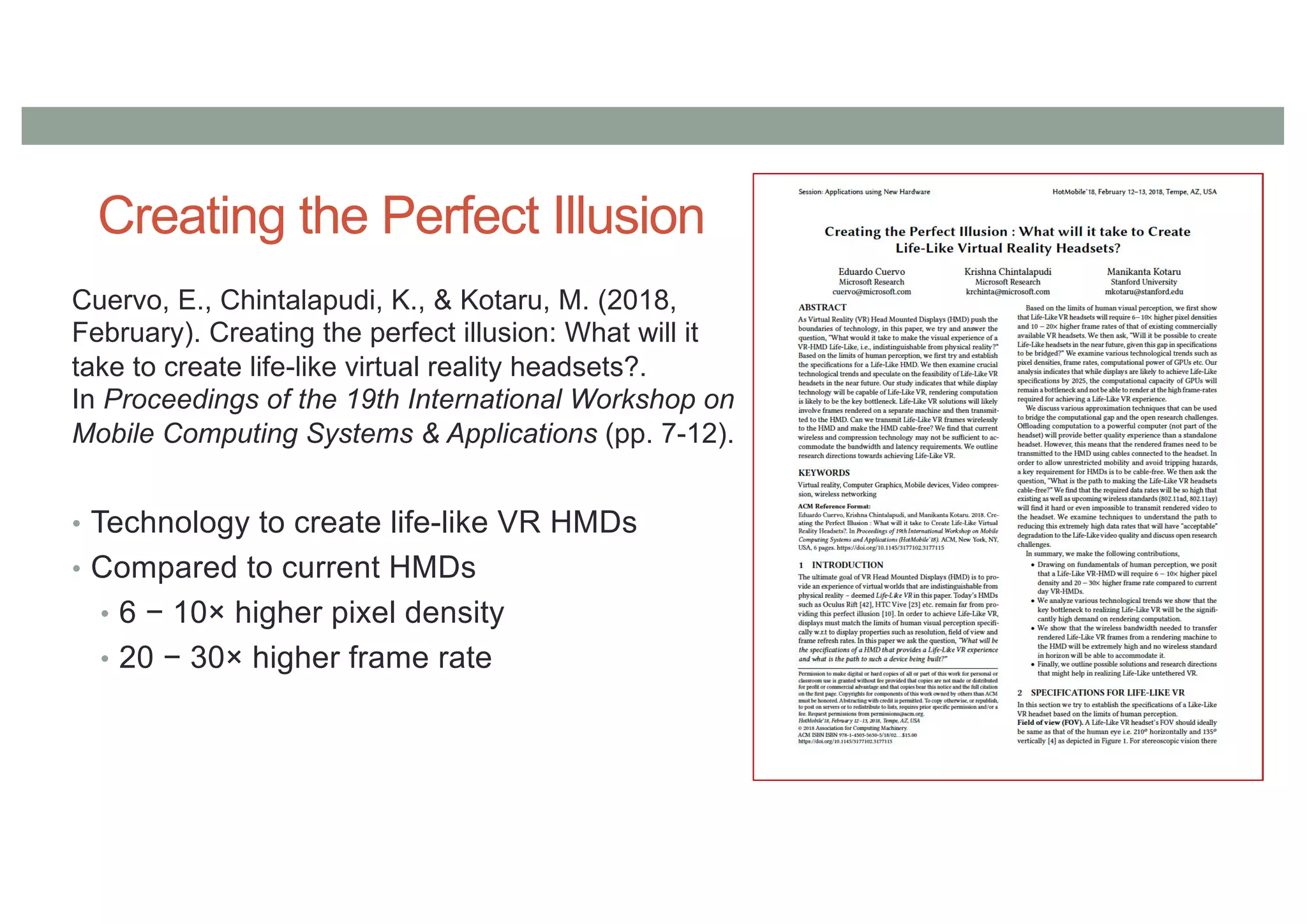 Creating the Perfect Illusion
Cuervo, E., Chintalapudi, K., & Kotaru, M. (2018,
February). Creating the perfect illusion: What will it
take to create life-like virtual reality headsets?.
In Proceedings of the 19th International Workshop on
Mobile Computing Systems & Applications (pp. 7-12).
• Technology to create life-like VR HMDs
• Compared to current HMDs
• 6 − 10× higher pixel density
• 20 − 30× higher frame rate
 