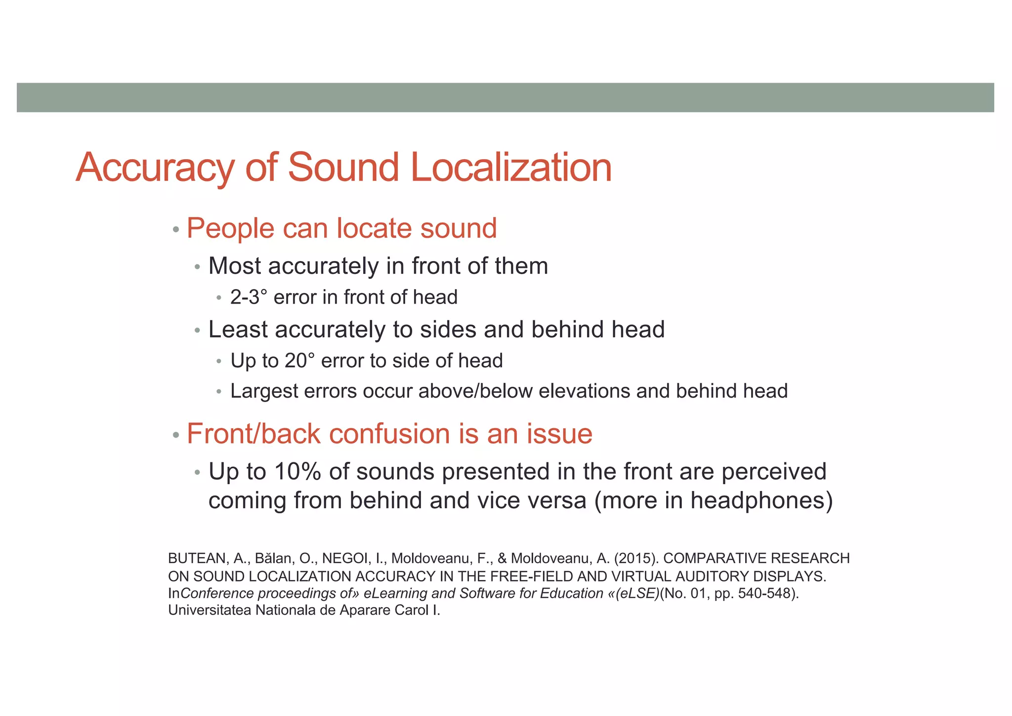Accuracy of Sound Localization
• People can locate sound
• Most accurately in front of them
• 2-3° error in front of head
• Least accurately to sides and behind head
• Up to 20° error to side of head
• Largest errors occur above/below elevations and behind head
• Front/back confusion is an issue
• Up to 10% of sounds presented in the front are perceived
coming from behind and vice versa (more in headphones)
BUTEAN, A., Bălan, O., NEGOI, I., Moldoveanu, F., & Moldoveanu, A. (2015). COMPARATIVE RESEARCH
ON SOUND LOCALIZATION ACCURACY IN THE FREE-FIELD AND VIRTUAL AUDITORY DISPLAYS.
InConference proceedings of» eLearning and Software for Education «(eLSE)(No. 01, pp. 540-548).
Universitatea Nationala de Aparare Carol I.
 