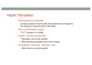 Haptic Sensation
• Somatosensory System
• complex system of nerve cells that responds to changes to
the surface or internal state of the body
• Skin is the largest organ
• 1.3-1.7 square m in adults
• Tactile: Surface properties
• Receptors not evenly spread
• Most densely populated area is the tongue
• Kinesthetic: Muscles, Tendons, etc.
• Also known as proprioception
 