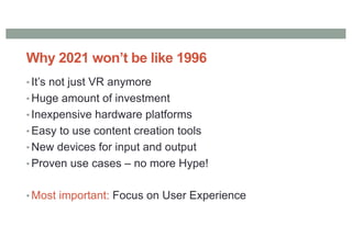 Why 2021 won’t be like 1996
• It’s not just VR anymore
• Huge amount of investment
• Inexpensive hardware platforms
• Easy to use content creation tools
• New devices for input and output
• Proven use cases – no more Hype!
• Most important: Focus on User Experience
 