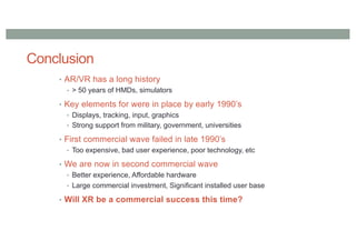 Conclusion
• AR/VR has a long history
• > 50 years of HMDs, simulators
• Key elements for were in place by early 1990’s
• Displays, tracking, input, graphics
• Strong support from military, government, universities
• First commercial wave failed in late 1990’s
• Too expensive, bad user experience, poor technology, etc
• We are now in second commercial wave
• Better experience, Affordable hardware
• Large commercial investment, Significant installed user base
• Will XR be a commercial success this time?
 