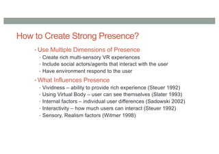 How to Create Strong Presence?
• Use Multiple Dimensions of Presence
• Create rich multi-sensory VR experiences
• Include social actors/agents that interact with the user
• Have environment respond to the user
• What Influences Presence
• Vividness – ability to provide rich experience (Steuer 1992)
• Using Virtual Body – user can see themselves (Slater 1993)
• Internal factors – individual user differences (Sadowski 2002)
• Interactivity – how much users can interact (Steuer 1992)
• Sensory, Realism factors (Witmer 1998)
 