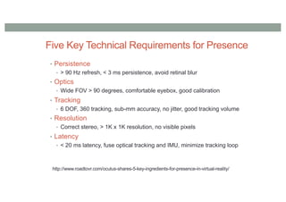 Five Key Technical Requirements for Presence
• Persistence
• > 90 Hz refresh, < 3 ms persistence, avoid retinal blur
• Optics
• Wide FOV > 90 degrees, comfortable eyebox, good calibration
• Tracking
• 6 DOF, 360 tracking, sub-mm accuracy, no jitter, good tracking volume
• Resolution
• Correct stereo, > 1K x 1K resolution, no visible pixels
• Latency
• < 20 ms latency, fuse optical tracking and IMU, minimize tracking loop
http://www.roadtovr.com/oculus-shares-5-key-ingredients-for-presence-in-virtual-reality/
 