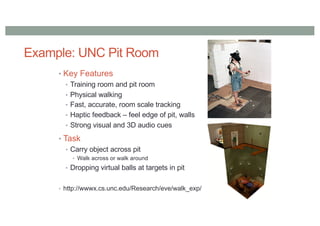Example: UNC Pit Room
• Key Features
• Training room and pit room
• Physical walking
• Fast, accurate, room scale tracking
• Haptic feedback – feel edge of pit, walls
• Strong visual and 3D audio cues
• Task
• Carry object across pit
• Walk across or walk around
• Dropping virtual balls at targets in pit
• http://wwwx.cs.unc.edu/Research/eve/walk_exp/
 