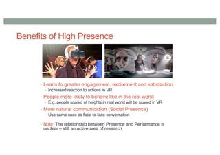 Benefits of High Presence
• Leads to greater engagement, excitement and satisfaction
• Increased reaction to actions in VR
• People more likely to behave like in the real world
• E.g. people scared of heights in real world will be scared in VR
• More natural communication (Social Presence)
• Use same cues as face-to-face conversation
• Note: The relationship between Presence and Performance is
unclear – still an active area of research
 