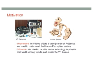Motivation
• Understand: In order to create a strong sense of Presence
we need to understand the Human Perception system
• Stimulate: We need to be able to use technology to provide
real world sensory inputs, and create the VR illusion
VR Hardware Human Senses
 