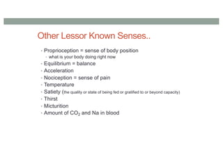 Other Lessor Known Senses..
• Proprioception = sense of body position
• what is your body doing right now
• Equilibrium = balance
• Acceleration
• Nociception = sense of pain
• Temperature
• Satiety (the quality or state of being fed or gratified to or beyond capacity)
• Thirst
• Micturition
• Amount of CO2 and Na in blood
 