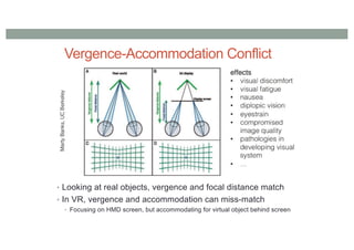 Vergence-Accommodation Conflict
• Looking at real objects, vergence and focal distance match
• In VR, vergence and accommodation can miss-match
• Focusing on HMD screen, but accommodating for virtual object behind screen
 