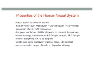 Properties of the Human Visual System
• visual acuity: 20/20 is ~1 arc min
• field of view: ~200° monocular, ~120° binocular, ~135° vertical
• resolution of eye: ~576 megapixels
• temporal resolution: ~60 Hz (depends on contrast, luminance)
• dynamic range: instantaneous 6.5 f-stops, adapt to 46.5 f-stops
• colour: everything in CIE xy diagram
• depth cues in 3D displays: vergence, focus, (dis)comfort
• accommodation range: ~8cm to ∞, degrades with age
 