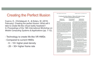 Creating the Perfect Illusion
Cuervo, E., Chintalapudi, K., & Kotaru, M. (2018,
February). Creating the perfect illusion: What will it
take to create life-like virtual reality headsets?.
In Proceedings of the 19th International Workshop on
Mobile Computing Systems & Applications (pp. 7-12).
• Technology to create life-like VR HMDs
• Compared to current HMDs
• 6 − 10× higher pixel density
• 20 − 30× higher frame rate
 