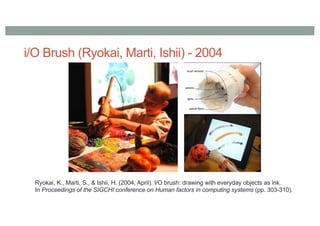 i/O Brush (Ryokai, Marti, Ishii) - 2004
Ryokai, K., Marti, S., & Ishii, H. (2004, April). I/O brush: drawing with everyday objects as ink.
In Proceedings of the SIGCHI conference on Human factors in computing systems (pp. 303-310).
 