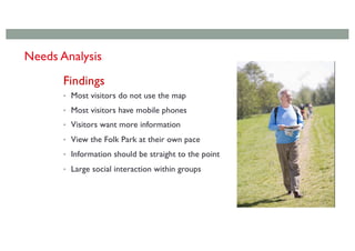 Findings
• Most visitors do not use the map
• Most visitors have mobile phones
• Visitors want more information
• View the Folk Park at their own pace
• Information should be straight to the point
• Large social interaction within groups
Needs Analysis
 