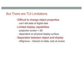 But There are TUI Limitations
• Difficult to change object properties
• can’t tell state of digital data
• Limited display capabilities
• projection screen = 2D
• dependent on physical display surface
• Separation between object and display
• ARgroove – Interact on table, look at screen
 