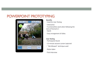POWERPOINT PROTOTYPING
Benefits
• Used for User Testing
• Interactive
• Functionalities work when following the
story of Scenario 1
• Quick
• Easy arrangement of slides
User Testing
• Participants found
• 15 minute sessions screen captured
• ‘Talk Allowed’ technique used
• Notes taken
• Post-Interview
 