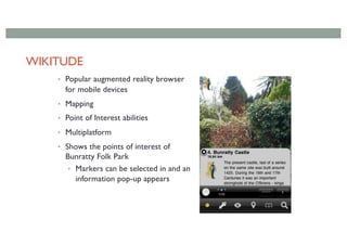 WIKITUDE
• Popular augmented reality browser
for mobile devices
• Mapping
• Point of Interest abilities
• Multiplatform
• Shows the points of interest of
Bunratty Folk Park
• Markers can be selected in and an
information pop-up appears
 