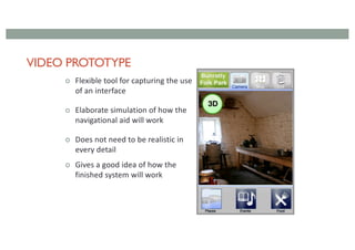 VIDEO PROTOTYPE
¢ Flexible tool for capturing the use
of an interface
¢ Elaborate simulation of how the
navigational aid will work
¢ Does not need to be realistic in
every detail
¢ Gives a good idea of how the
finished system will work
 