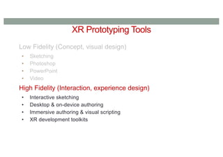 XR Prototyping Tools
Low Fidelity (Concept, visual design)
• Sketching
• Photoshop
• PowerPoint
• Video
High Fidelity (Interaction, experience design)
• Interactive sketching
• Desktop & on-device authoring
• Immersive authoring & visual scripting
• XR development toolkits
 