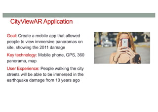 CityViewAR Application
Goal: Create a mobile app that allowed
people to view immersive panoramas on
site, showing the 2011 damage
Key technology: Mobile phone, GPS, 360
panorama, map
User Experience: People walking the city
streets will be able to be immersed in the
earthquake damage from 10 years ago
 