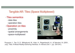 Tangible AR: Tiles (Space Multiplexed)
• Tiles semantics
• data tiles
• operation tiles
• Operation on tiles
• proximity
• spatial arrangements
• space-multiplexed
Poupyrev, I., Tan, D. S., Billinghurst, M., Kato, H., Regenbrecht, H., & Tetsutani, N. (2001,
July). Tiles: A Mixed Reality Authoring Interface. In Interact (Vol. 1, pp. 334-341).
 