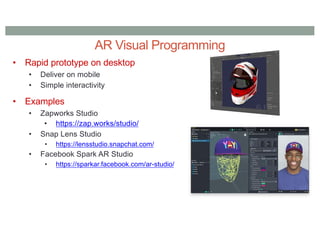 AR Visual Programming
• Rapid prototype on desktop
• Deliver on mobile
• Simple interactivity
• Examples
• Zapworks Studio
• https://zap.works/studio/
• Snap Lens Studio
• https://lensstudio.snapchat.com/
• Facebook Spark AR Studio
• https://sparkar.facebook.com/ar-studio/
 