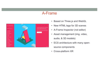 A-Frame
• Based on Three.js and WebGL
• New HTML tags for 3D scenes
• A-Frame Inspector (not editor)
• Asset management (img, video,
audio, & 3D models)
• ECS architecture with many open-
source components
• Cross-platform XR
 