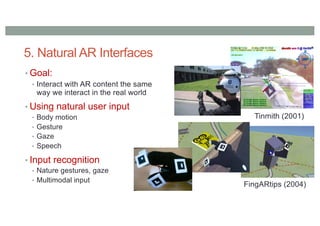 5. Natural AR Interfaces
• Goal:
• Interact with AR content the same
way we interact in the real world
• Using natural user input
• Body motion
• Gesture
• Gaze
• Speech
• Input recognition
• Nature gestures, gaze
• Multimodal input
FingARtips (2004)
Tinmith (2001)
 