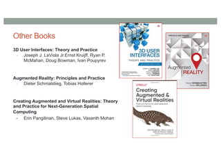 Other Books
3D User Interfaces: Theory and Practice
- Joseph J. LaViola Jr.Ernst Kruijff, Ryan P.
McMahan, Doug Bowman, Ivan Poupyrev
Augmented Reality: Principles and Practice
- Dieter Schmalstieg, Tobias Hollerer
Creating Augmented and Virtual Realities: Theory
and Practice for Next-Generation Spatial
Computing
- Erin Pangilinan, Steve Lukas, Vasanth Mohan
 