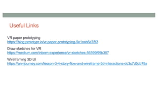 Useful Links
VR paper prototyping
https://blog.prototypr.io/vr-paper-prototyping-9e1cab6a75f3
Draw sketches for VR
https://medium.com/inborn-experience/vr-sketches-56599f99b357
Wireframing 3D UI
https://arvrjourney.com/lesson-3-4-story-flow-and-wireframe-3d-interactions-dc3c7d5cb79a
 