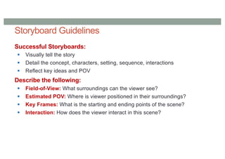 Storyboard Guidelines
Successful Storyboards:
§ Visually tell the story
§ Detail the concept, characters, setting, sequence, interactions
§ Reflect key ideas and POV
Describe the following:
§ Field-of-View: What surroundings can the viewer see?
§ Estimated POV: Where is viewer positioned in their surroundings?
§ Key Frames: What is the starting and ending points of the scene?
§ Interaction: How does the viewer interact in this scene?
 