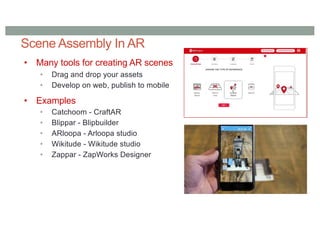 Scene Assembly In AR
• Many tools for creating AR scenes
• Drag and drop your assets
• Develop on web, publish to mobile
• Examples
• Catchoom - CraftAR
• Blippar - Blipbuilder
• ARloopa - Arloopa studio
• Wikitude - Wikitude studio
• Zappar - ZapWorks Designer
 