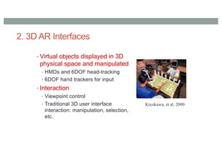 2. 3D AR Interfaces
• Virtual objects displayed in 3D
physical space and manipulated
• HMDs and 6DOF head-tracking
• 6DOF hand trackers for input
• Interaction
• Viewpoint control
• Traditional 3D user interface
interaction: manipulation, selection,
etc.
Kiyokawa, et al. 2000
 