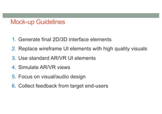 Mock-up Guidelines
1. Generate final 2D/3D interface elements
2. Replace wireframe UI elements with high quality visuals
3. Use standard AR/VR UI elements
4. Simulate AR/VR views
5. Focus on visual/audio design
6. Collect feedback from target end-users
 