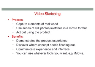 Video Sketching
• Process
• Capture elements of real world
• Use series of still photos/sketches in a movie format.
• Act out using the product
• Benefits
• Demonstrates the product experience
• Discover where concept needs fleshing out.
• Communicate experience and interface
• You can use whatever tools you want, e.g. iMovie.
 
