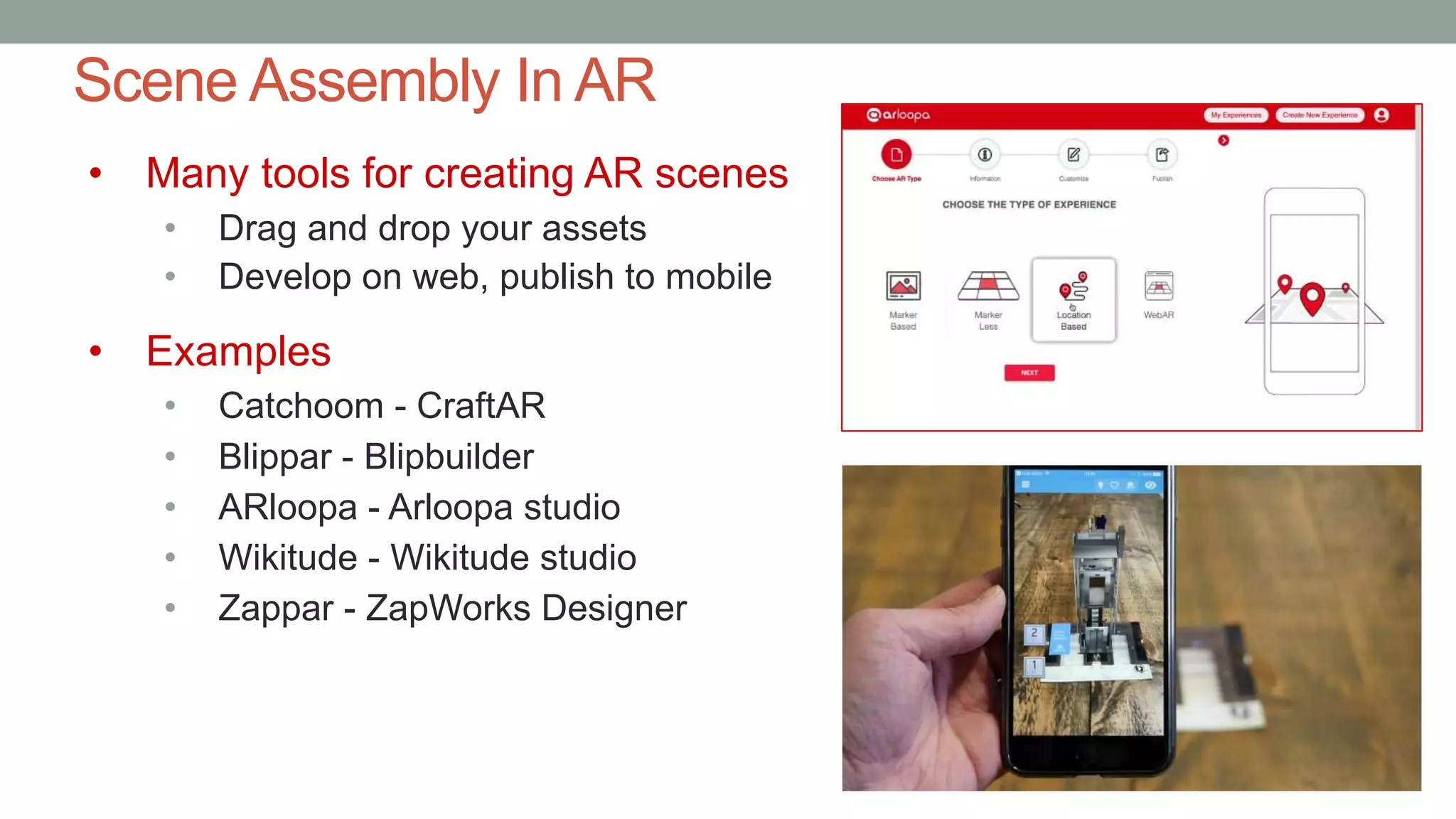 Scene Assembly In AR
• Many tools for creating AR scenes
• Drag and drop your assets
• Develop on web, publish to mobile
• Examples
• Catchoom - CraftAR
• Blippar - Blipbuilder
• ARloopa - Arloopa studio
• Wikitude - Wikitude studio
• Zappar - ZapWorks Designer
 
