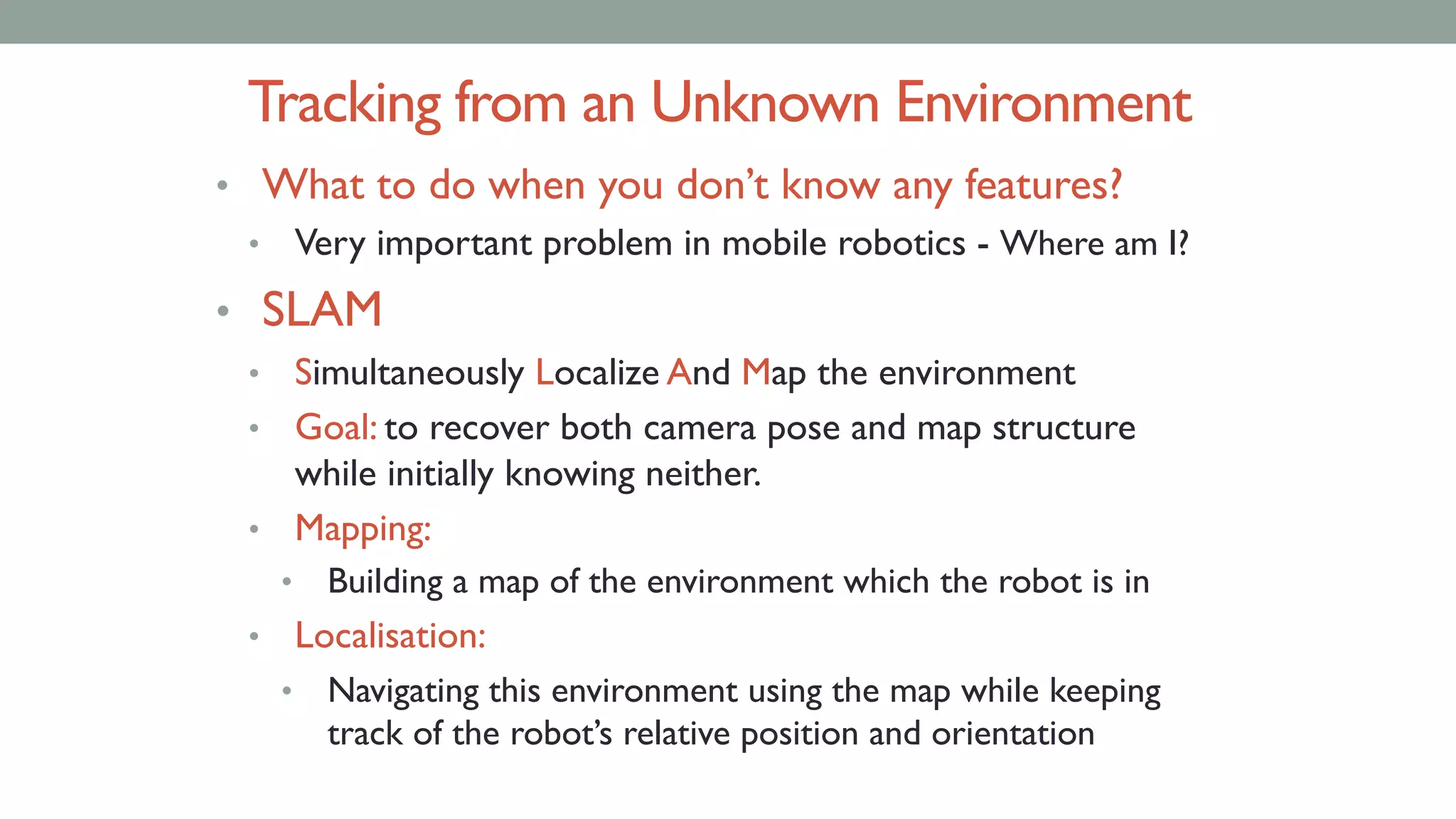 Tracking from an Unknown Environment
• What to do when you don’t know any features?
• Very important problem in mobile robotics - Where am I?
• SLAM
• Simultaneously Localize And Map the environment
• Goal: to recover both camera pose and map structure
while initially knowing neither.
• Mapping:
• Building a map of the environment which the robot is in
• Localisation:
• Navigating this environment using the map while keeping
track of the robot’s relative position and orientation
 