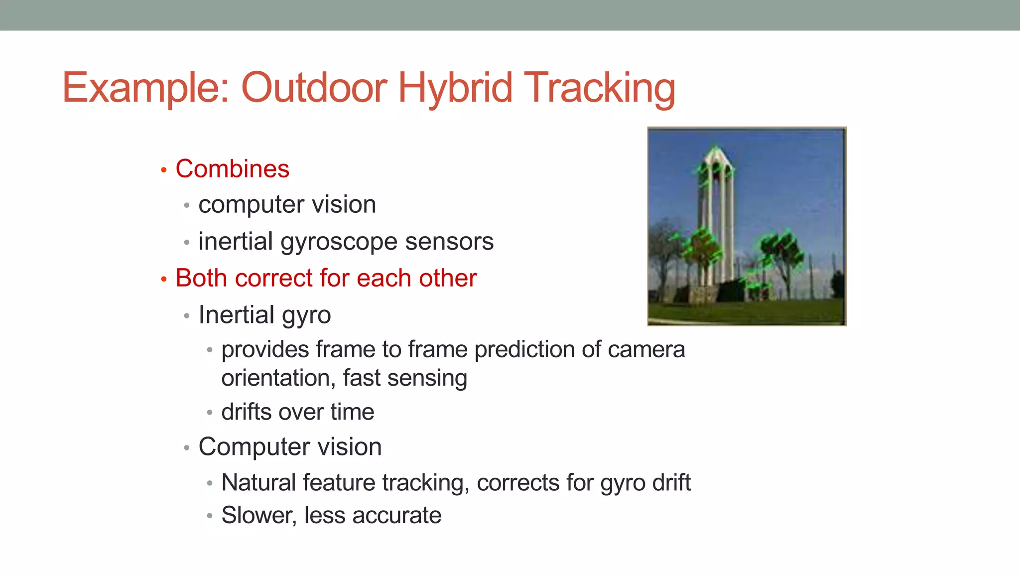 Example: Outdoor Hybrid Tracking
• Combines
• computer vision
• inertial gyroscope sensors
• Both correct for each other
• Inertial gyro
• provides frame to frame prediction of camera
orientation, fast sensing
• drifts over time
• Computer vision
• Natural feature tracking, corrects for gyro drift
• Slower, less accurate
 