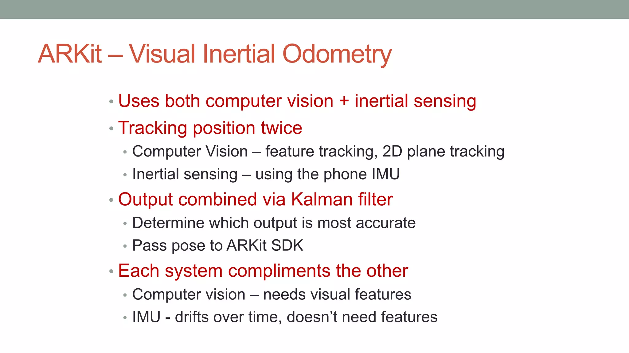 ARKit – Visual Inertial Odometry
• Uses both computer vision + inertial sensing
• Tracking position twice
• Computer Vision – feature tracking, 2D plane tracking
• Inertial sensing – using the phone IMU
• Output combined via Kalman filter
• Determine which output is most accurate
• Pass pose to ARKit SDK
• Each system compliments the other
• Computer vision – needs visual features
• IMU - drifts over time, doesn’t need features
 