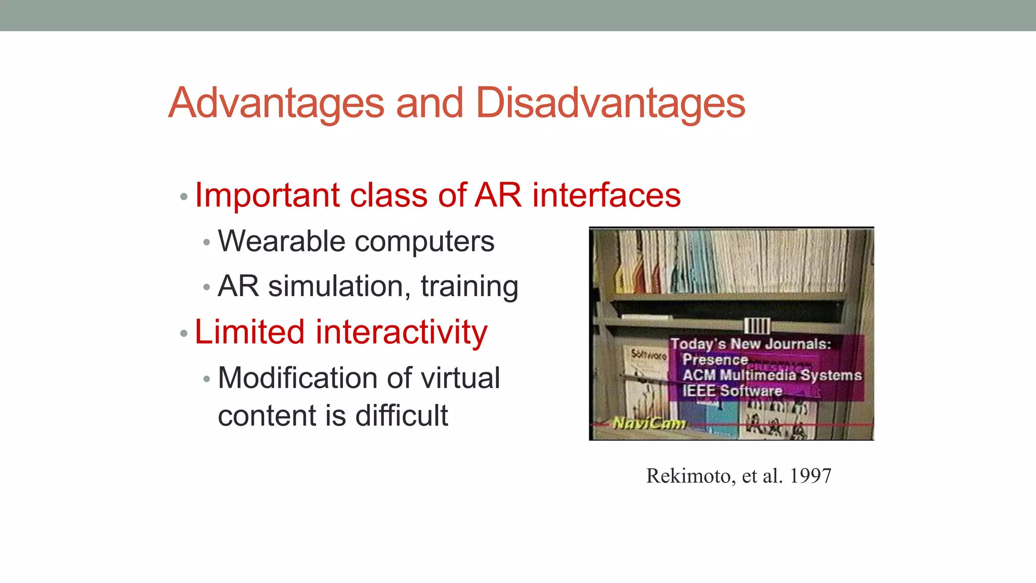 Advantages and Disadvantages
• Important class of AR interfaces
• Wearable computers
• AR simulation, training
• Limited interactivity
• Modification of virtual
content is difficult
Rekimoto, et al. 1997
 