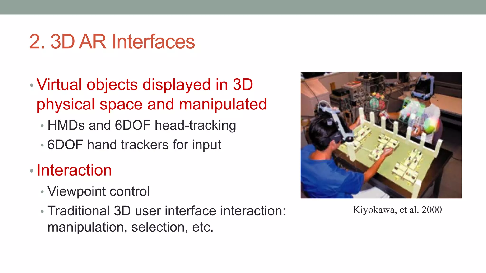 2. 3D AR Interfaces
• Virtual objects displayed in 3D
physical space and manipulated
• HMDs and 6DOF head-tracking
• 6DOF hand trackers for input
• Interaction
• Viewpoint control
• Traditional 3D user interface interaction:
manipulation, selection, etc.
Kiyokawa, et al. 2000
 